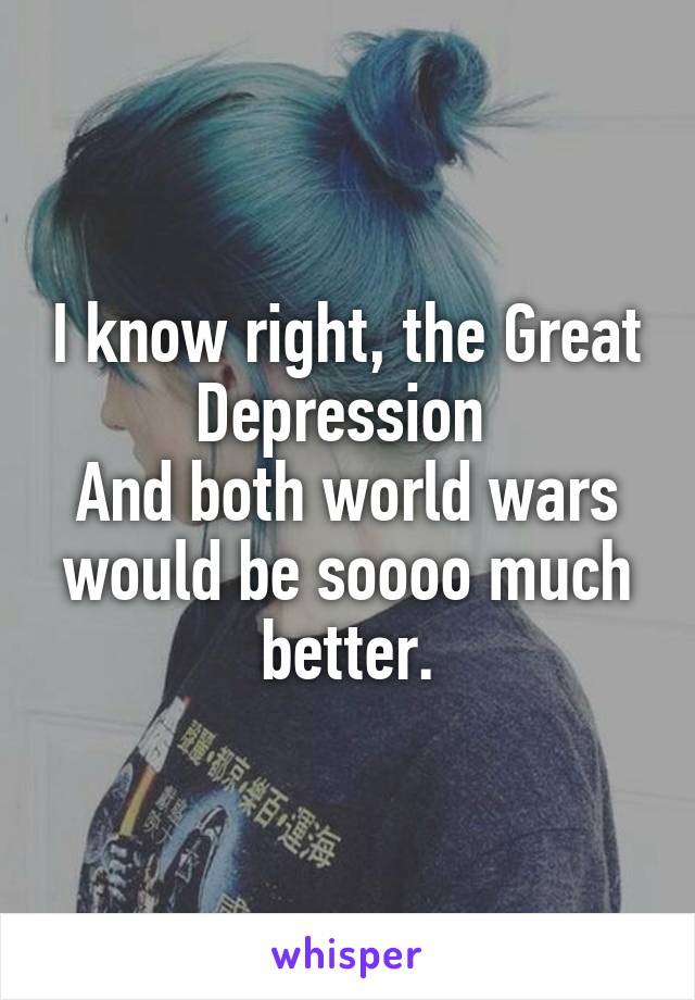 I know right, the Great Depression 
And both world wars would be soooo much better.