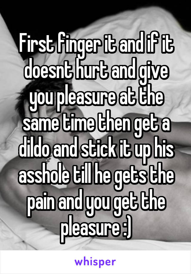 First finger it and if it doesnt hurt and give you pleasure at the same time then get a dildo and stick it up his asshole till he gets the pain and you get the pleasure :)