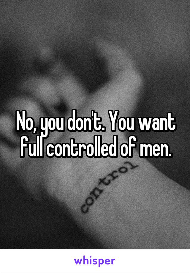No, you don't. You want full controlled of men.