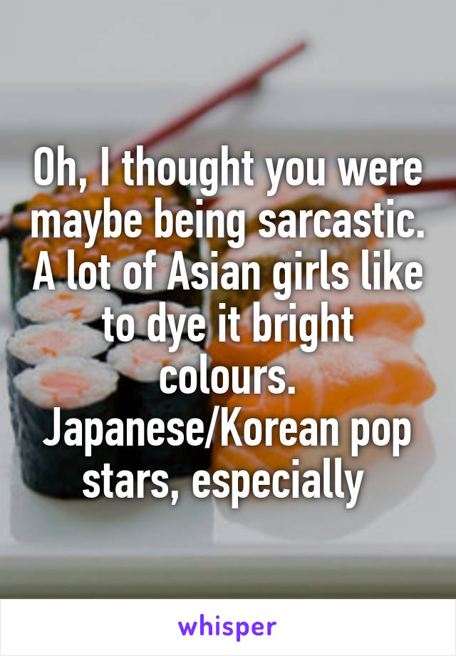 Oh, I thought you were maybe being sarcastic. A lot of Asian girls like to dye it bright colours. Japanese/Korean pop stars, especially 