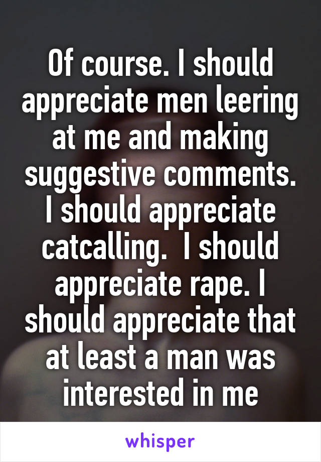 Of course. I should appreciate men leering at me and making suggestive comments. I should appreciate catcalling.  I should appreciate rape. I should appreciate that at least a man was interested in me