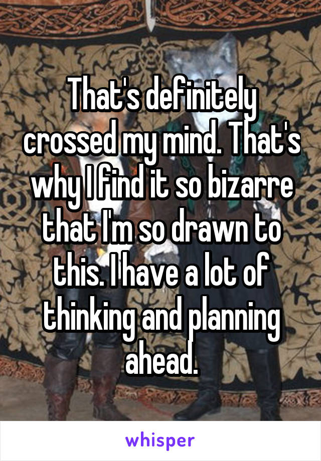 That's definitely crossed my mind. That's why I find it so bizarre that I'm so drawn to this. I have a lot of thinking and planning ahead.