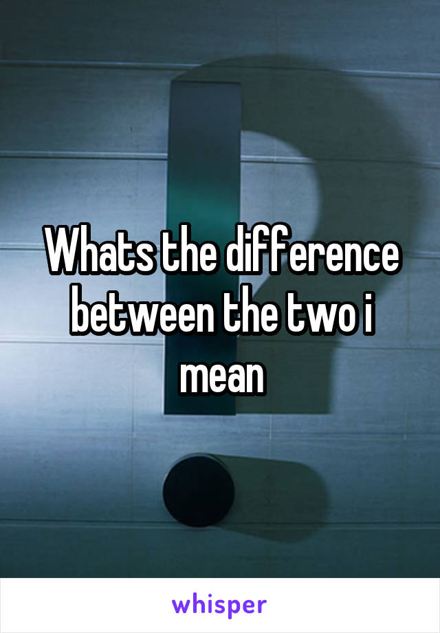 Whats the difference between the two i mean