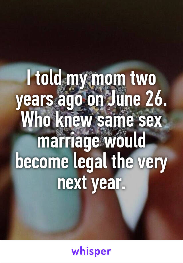 I told my mom two years ago on June 26. Who knew same sex marriage would become legal the very next year.