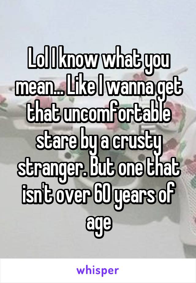 Lol I know what you mean... Like I wanna get that uncomfortable stare by a crusty stranger. But one that isn't over 60 years of age