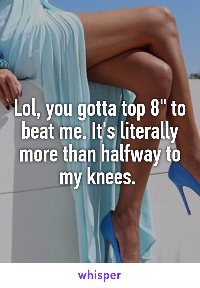 Lol, you gotta top 8" to beat me. It's literally more than halfway to my knees. 