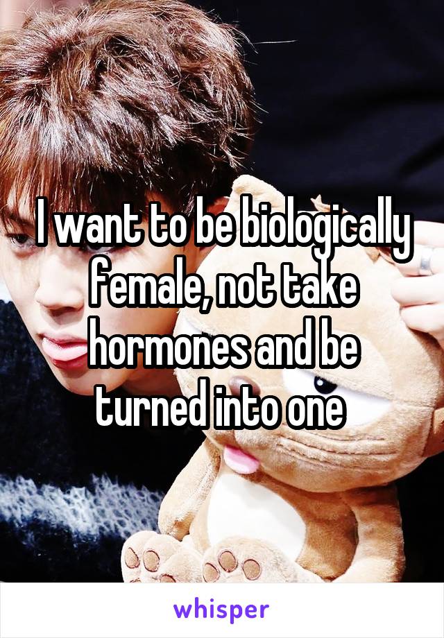 I want to be biologically female, not take hormones and be turned into one 