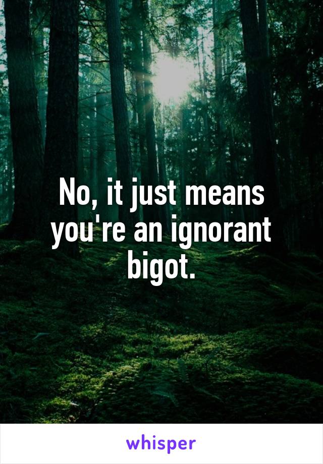 No, it just means you're an ignorant bigot.