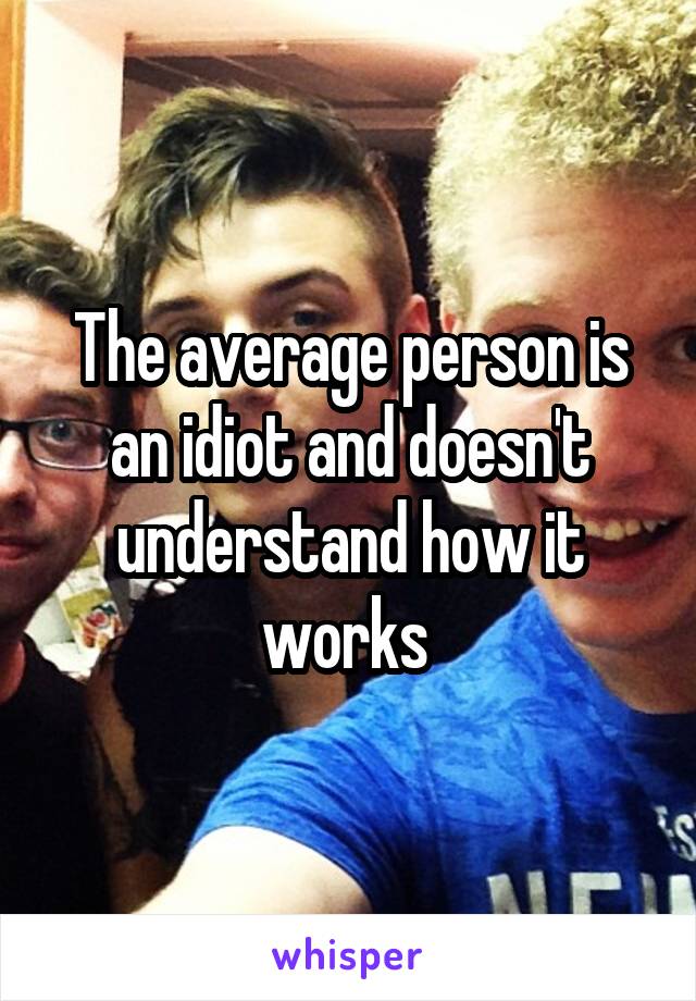 The average person is an idiot and doesn't understand how it works 