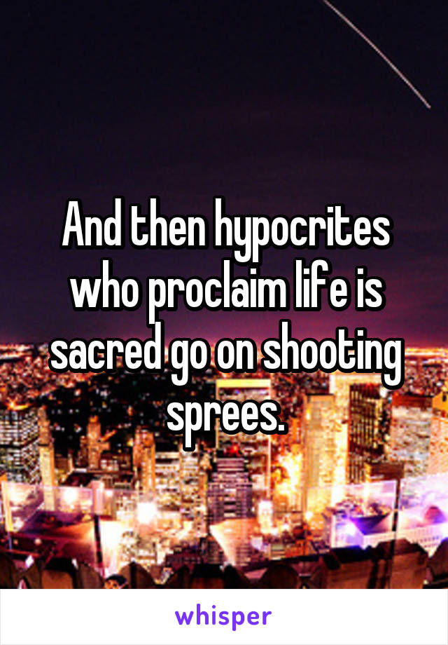 And then hypocrites who proclaim life is sacred go on shooting sprees.