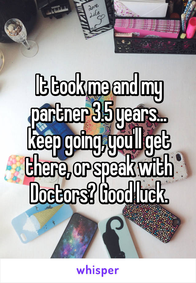 It took me and my partner 3.5 years... keep going, you'll get there, or speak with Doctors? Good luck.