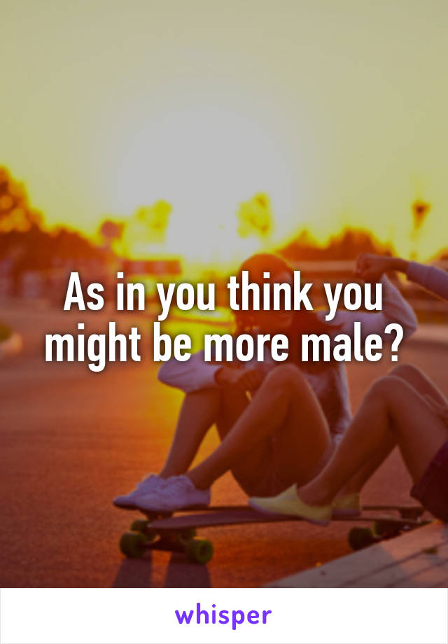 As in you think you might be more male?