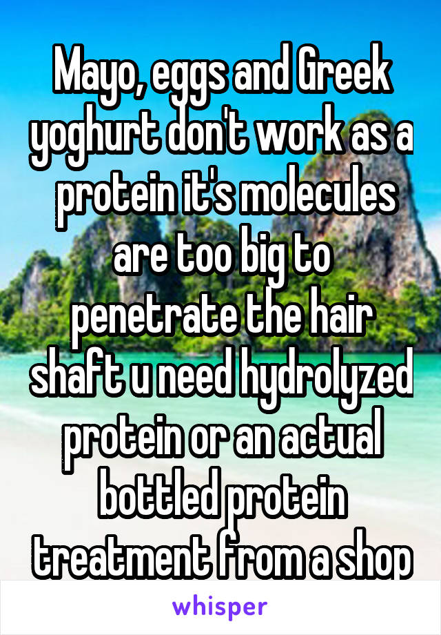 Mayo, eggs and Greek yoghurt don't work as a  protein it's molecules are too big to penetrate the hair shaft u need hydrolyzed protein or an actual bottled protein treatment from a shop