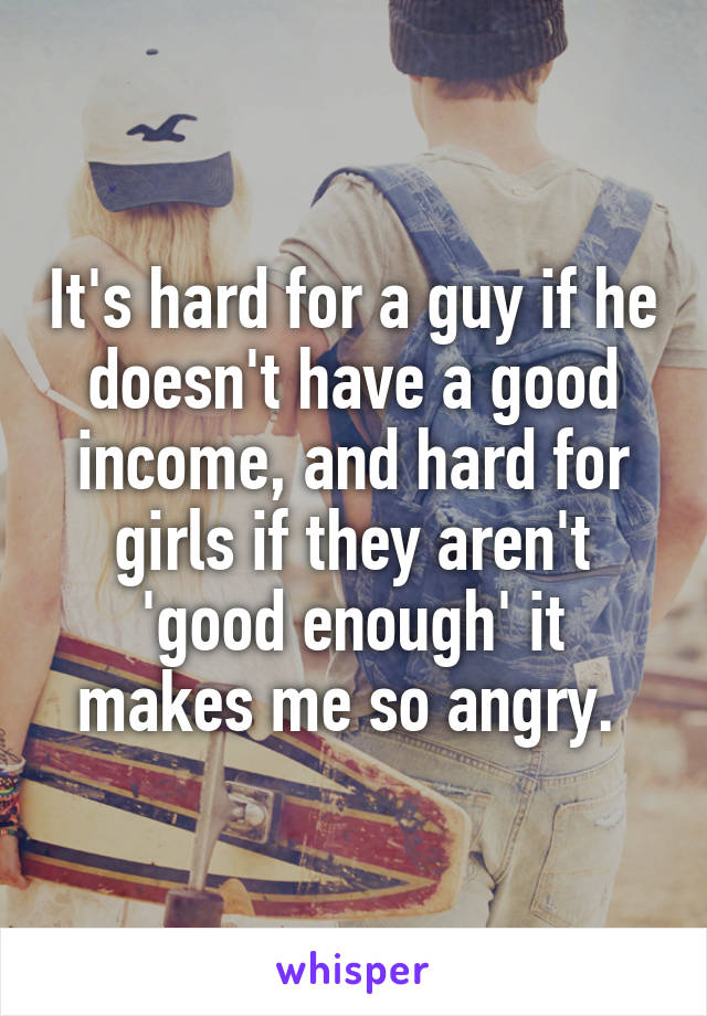 It's hard for a guy if he doesn't have a good income, and hard for girls if they aren't 'good enough' it makes me so angry. 