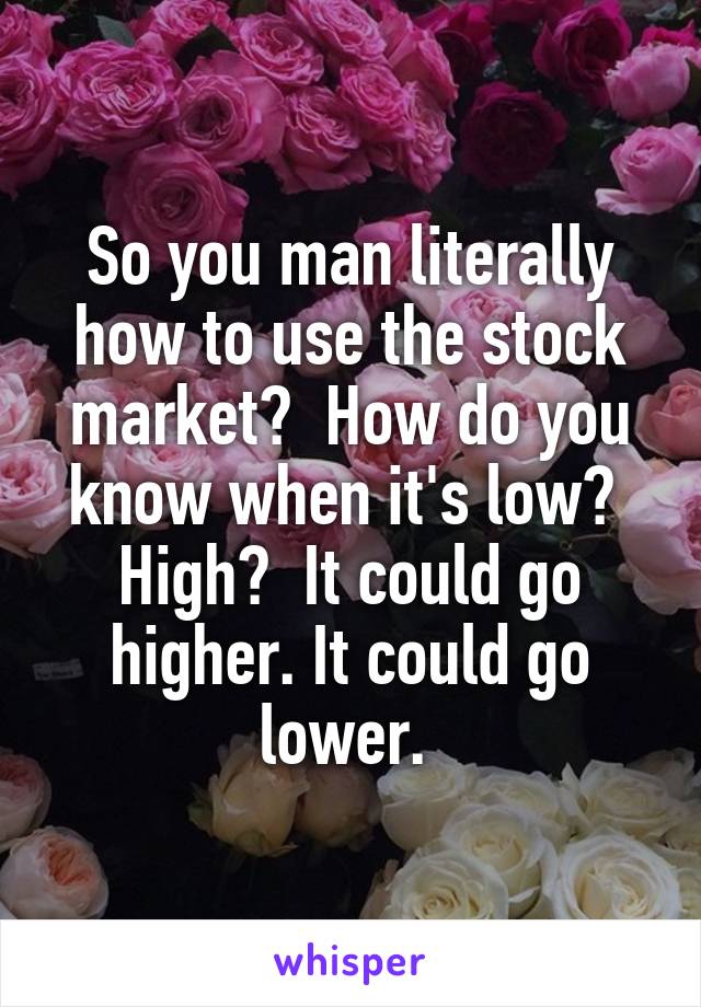 So you man literally how to use the stock market?  How do you know when it's low?  High?  It could go higher. It could go lower. 