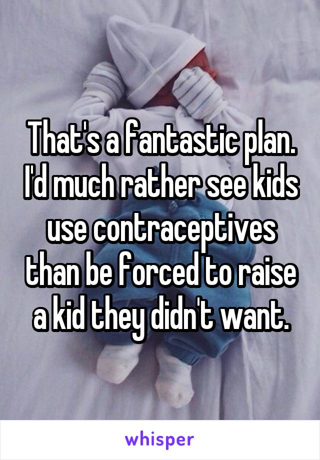 That's a fantastic plan. I'd much rather see kids use contraceptives than be forced to raise a kid they didn't want.