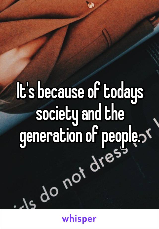 It's because of todays society and the generation of people.