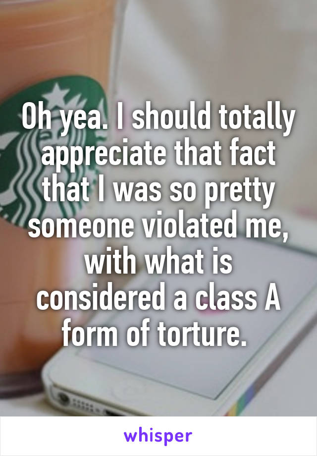 Oh yea. I should totally appreciate that fact that I was so pretty someone violated me, with what is considered a class A form of torture. 