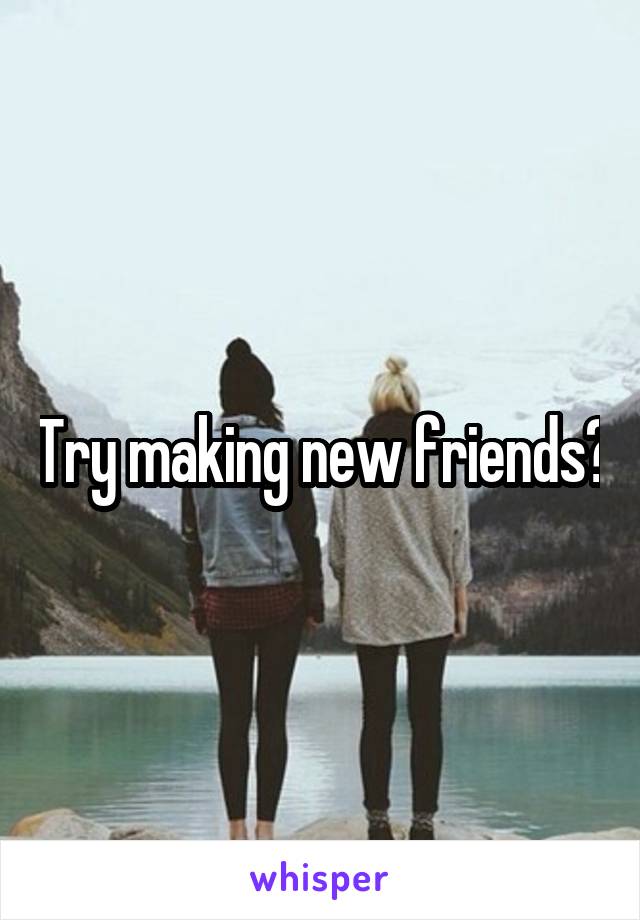 Try making new friends?