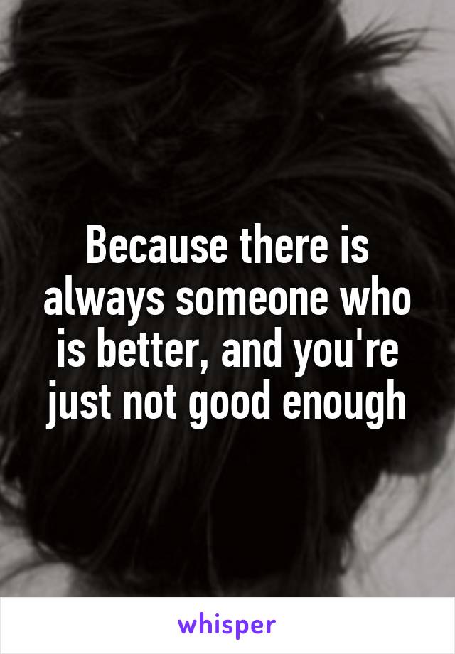 Because there is always someone who is better, and you're just not good enough