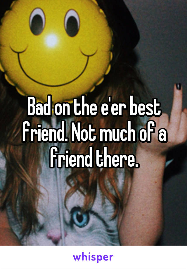 Bad on the e'er best friend. Not much of a friend there.