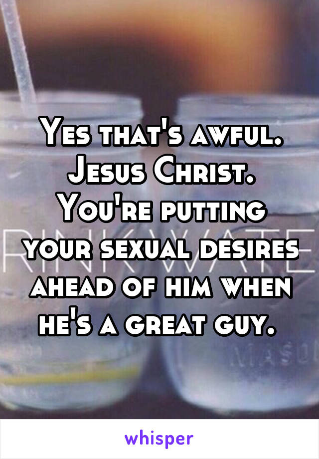 Yes that's awful. Jesus Christ. You're putting your sexual desires ahead of him when he's a great guy. 