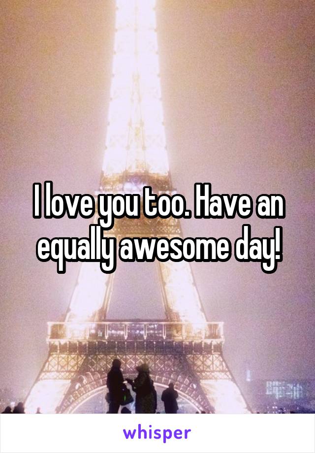 I love you too. Have an equally awesome day!