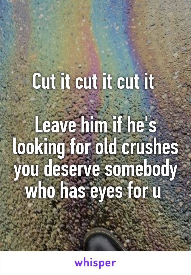 Cut it cut it cut it 

Leave him if he's looking for old crushes you deserve somebody who has eyes for u 