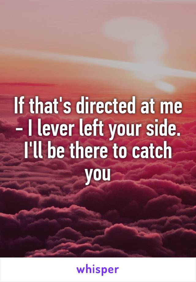 If that's directed at me - I lever left your side. I'll be there to catch you