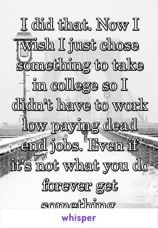 I did that. Now I wish I just chose something to take in college so I didn't have to work low paying dead end jobs. Even if it's not what you do forever get something.