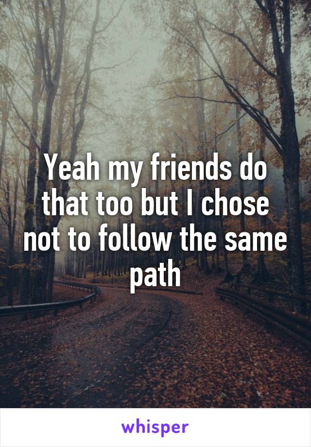 Yeah my friends do that too but I chose not to follow the same path