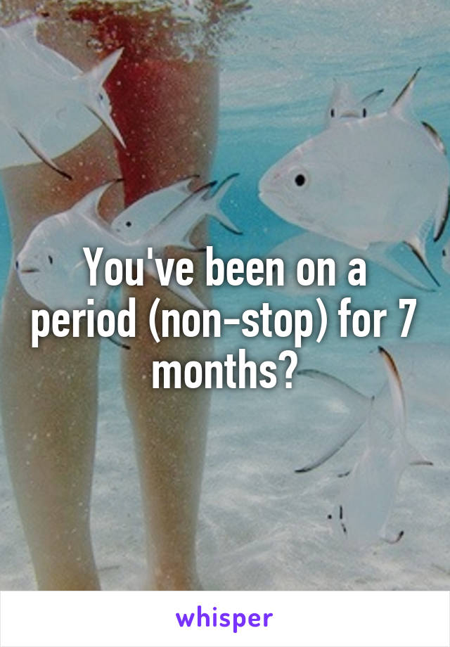 You've been on a period (non-stop) for 7 months?