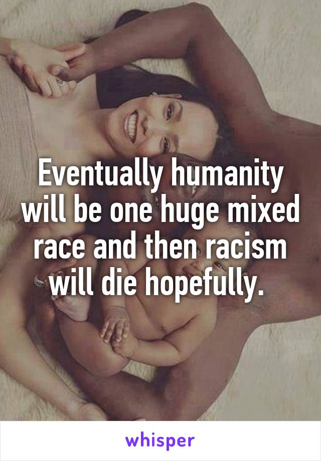 Eventually humanity will be one huge mixed race and then racism will die hopefully. 