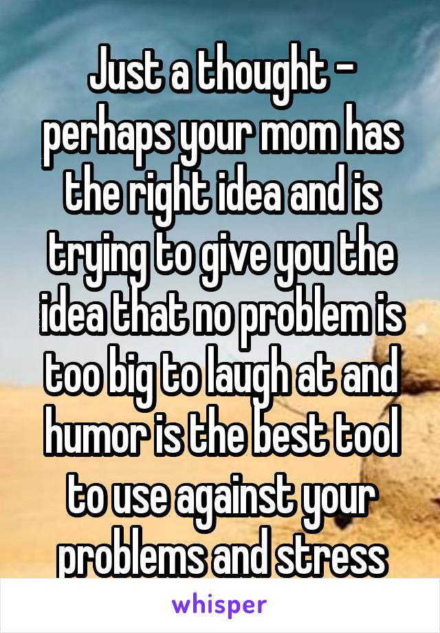 Just a thought - perhaps your mom has the right idea and is trying to give you the idea that no problem is too big to laugh at and humor is the best tool to use against your problems and stress