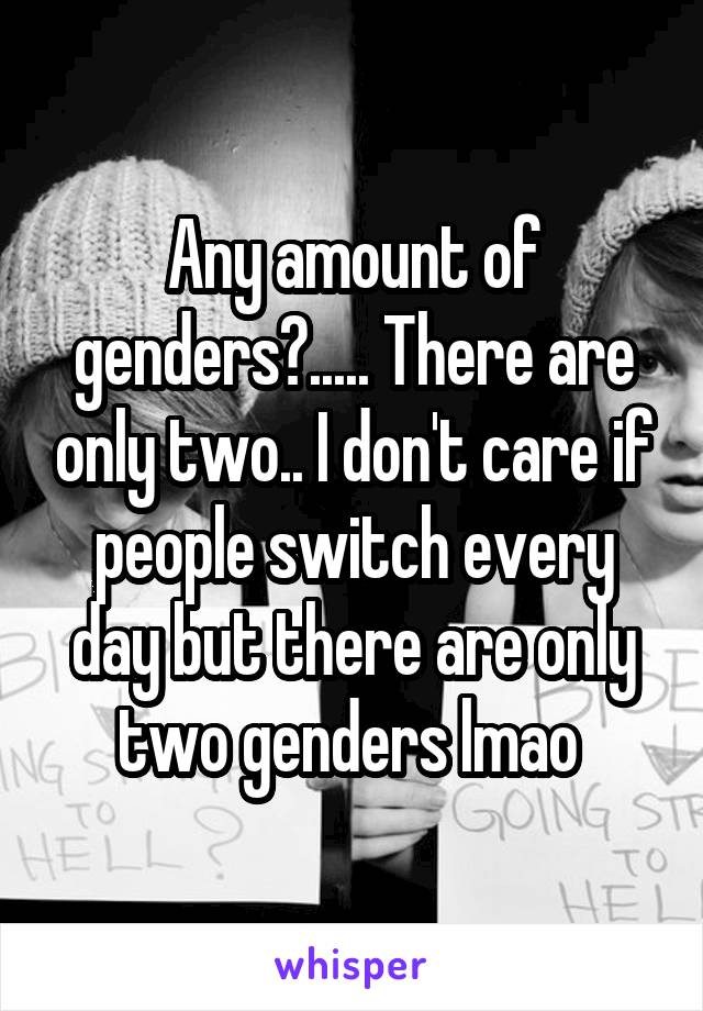 Any amount of genders?..... There are only two.. I don't care if people switch every day but there are only two genders lmao 