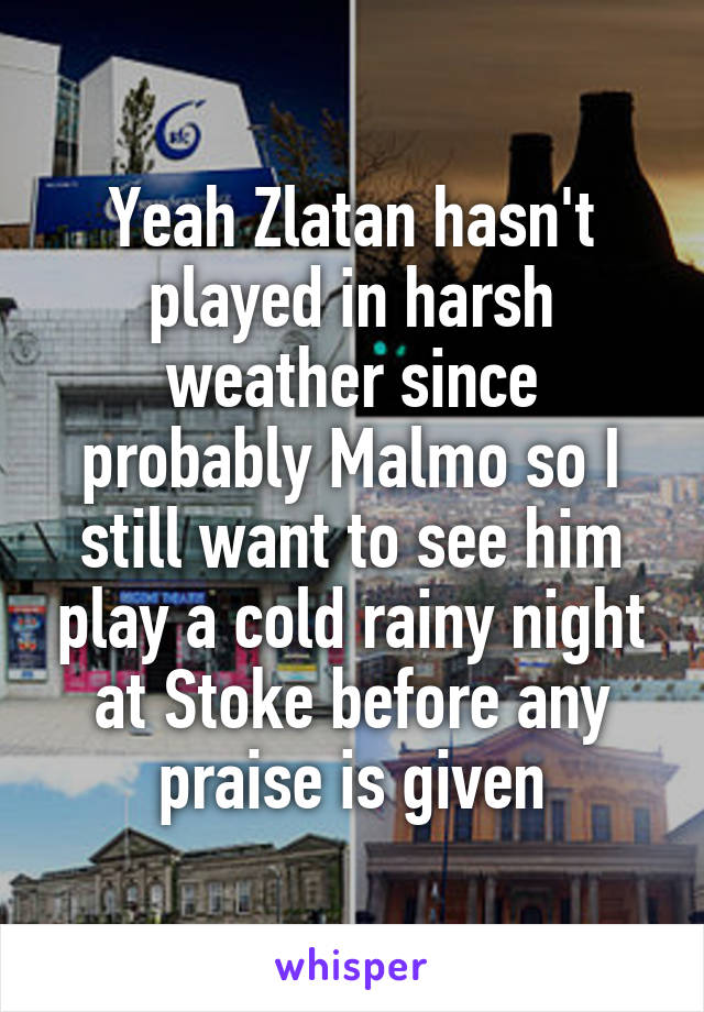 Yeah Zlatan hasn't played in harsh weather since probably Malmo so I still want to see him play a cold rainy night at Stoke before any praise is given