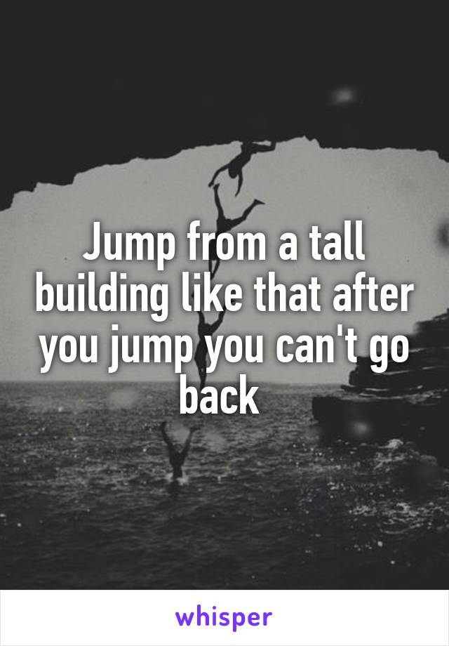 Jump from a tall building like that after you jump you can't go back 