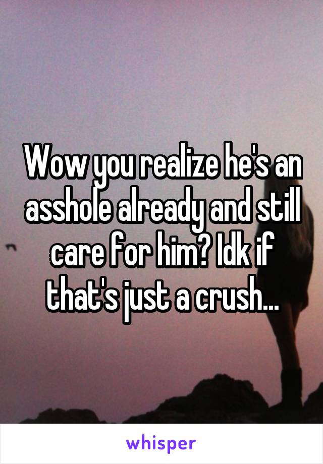 Wow you realize he's an asshole already and still care for him? Idk if that's just a crush...