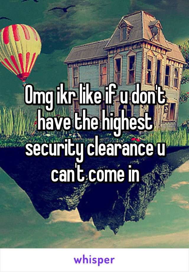 Omg ikr like if u don't have the highest security clearance u can't come in