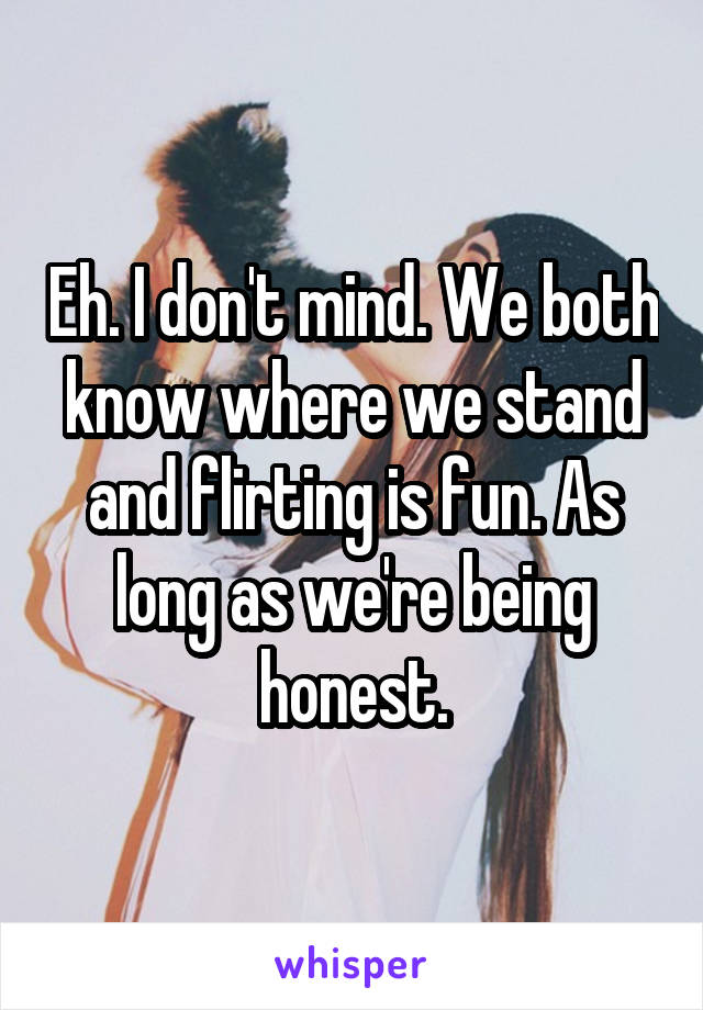 Eh. I don't mind. We both know where we stand and flirting is fun. As long as we're being honest.