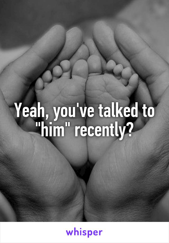 Yeah, you've talked to "him" recently?