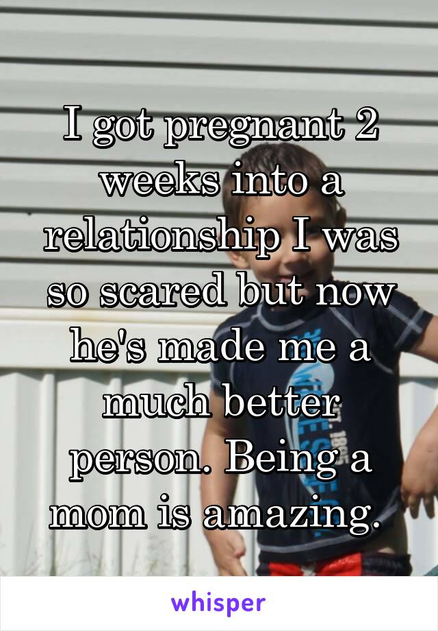 I got pregnant 2 weeks into a relationship I was so scared but now he's made me a much better person. Being a mom is amazing. 