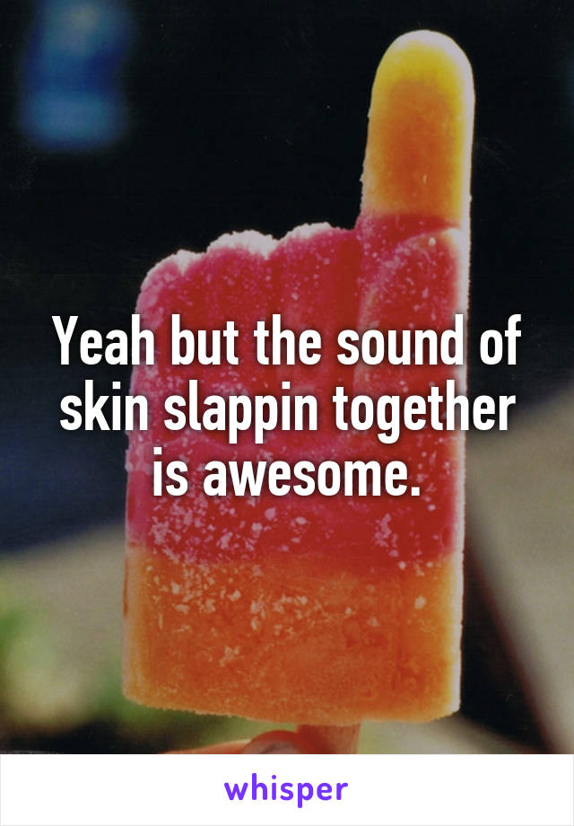 Yeah but the sound of skin slappin together is awesome.