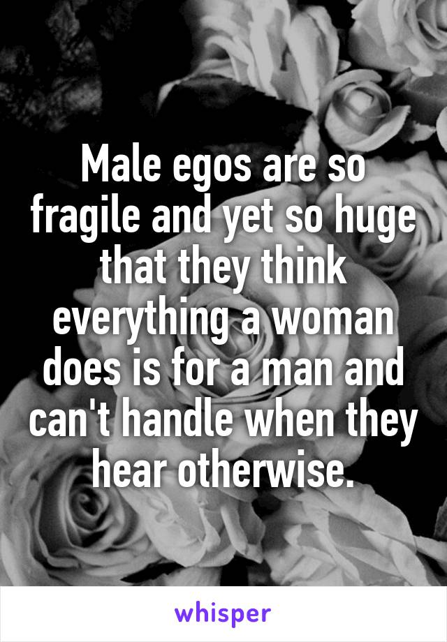 Male egos are so fragile and yet so huge that they think everything a woman does is for a man and can't handle when they hear otherwise.