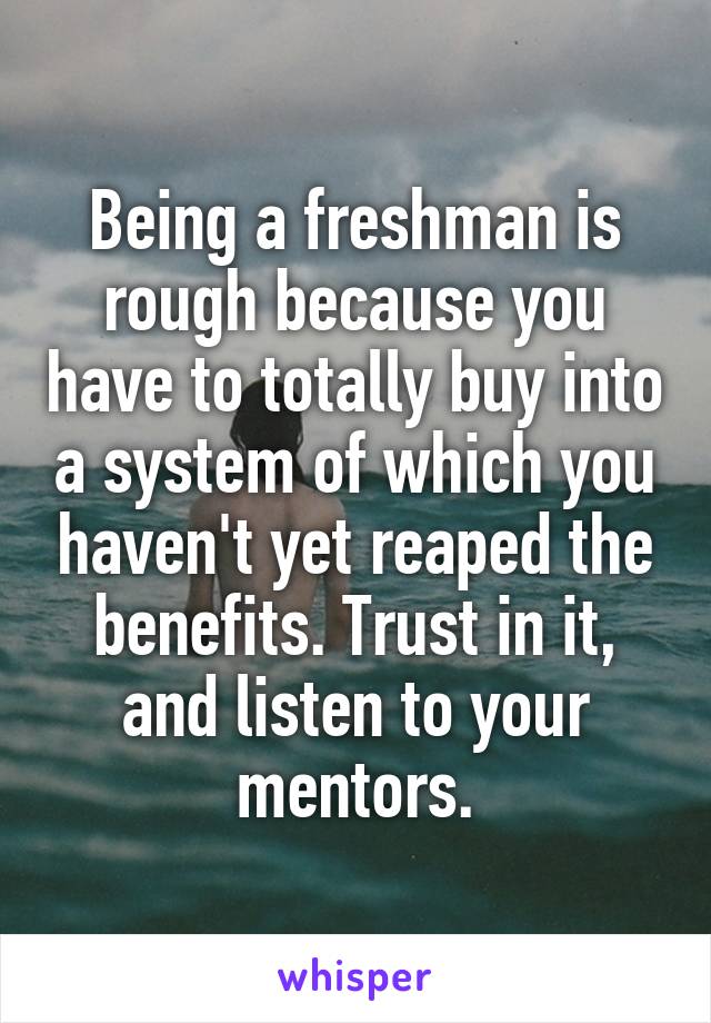 Being a freshman is rough because you have to totally buy into a system of which you haven't yet reaped the benefits. Trust in it, and listen to your mentors.