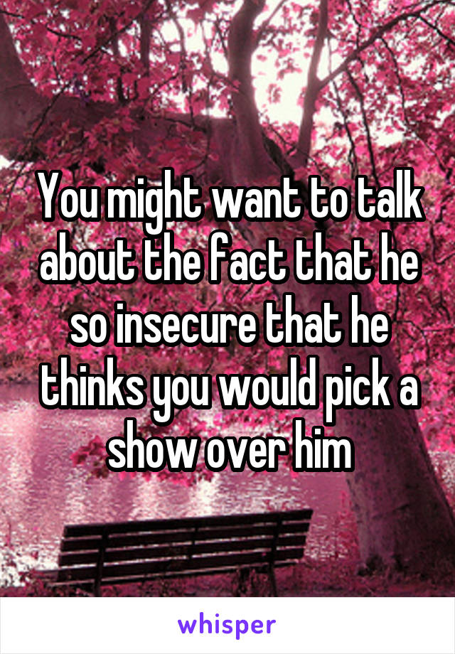 You might want to talk about the fact that he so insecure that he thinks you would pick a show over him