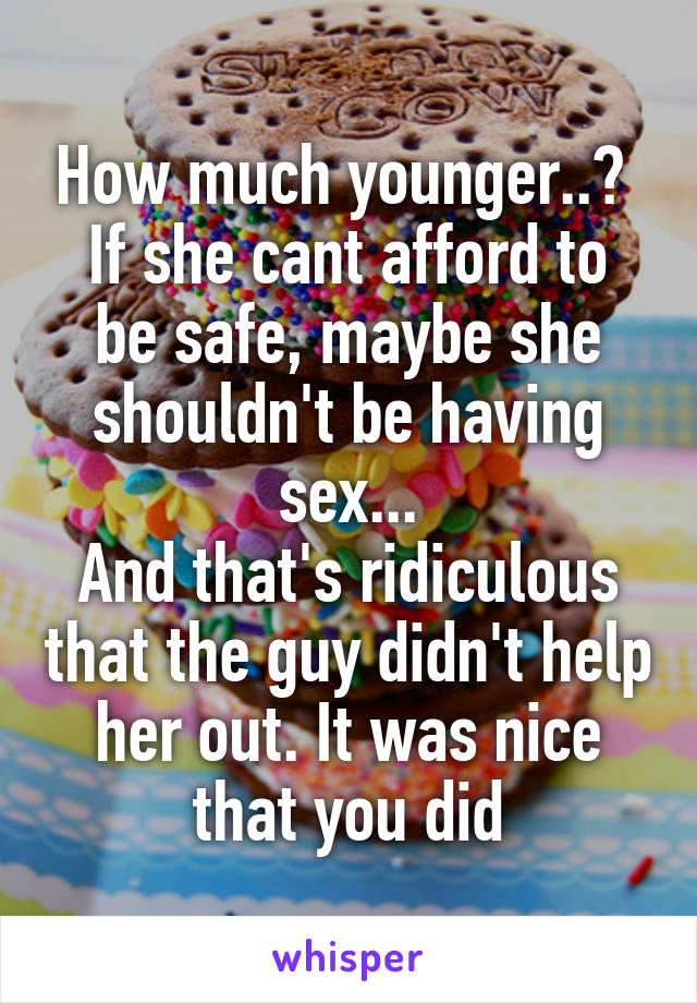 How much younger..? 
If she cant afford to be safe, maybe she shouldn't be having sex...
And that's ridiculous that the guy didn't help her out. It was nice that you did
