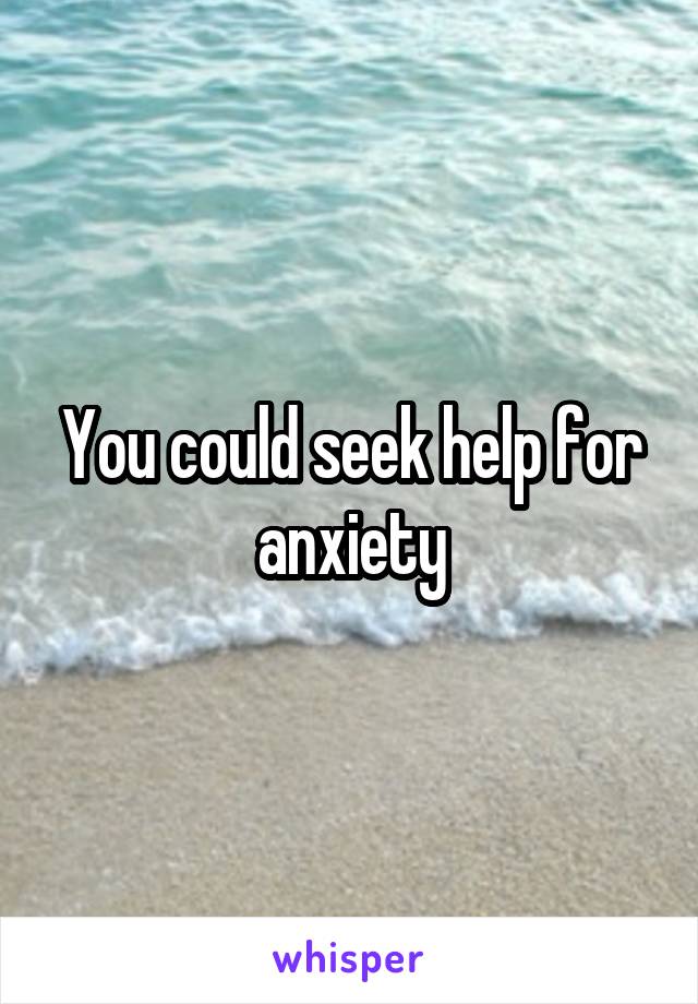 You could seek help for anxiety