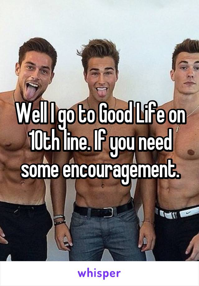 Well I go to Good Life on 10th line. If you need some encouragement.