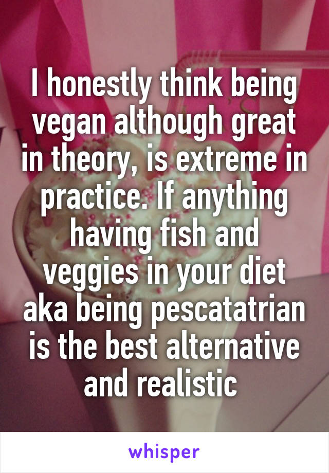 I honestly think being vegan although great in theory, is extreme in practice. If anything having fish and veggies in your diet aka being pescatatrian is the best alternative and realistic 